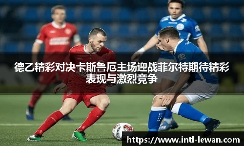 德乙精彩对决卡斯鲁厄主场迎战菲尔特期待精彩表现与激烈竞争
